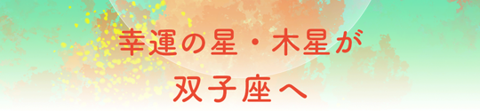 幸運の星・木星が双子座へ