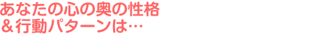 あなたの心の奥の性格＆行動パターンは…