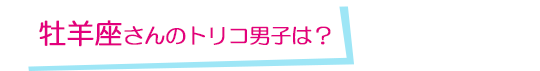 牡羊座さんのトリコ男子は？