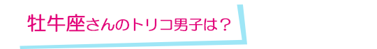 牡牛座さんのトリコ男子は？