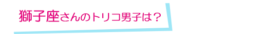 獅子座さんのトリコ男子は？