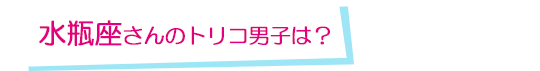 水瓶座さんのトリコ男子は？