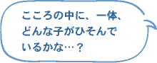 こころの中に、一体、どんな子がひそんでいるのかな…？